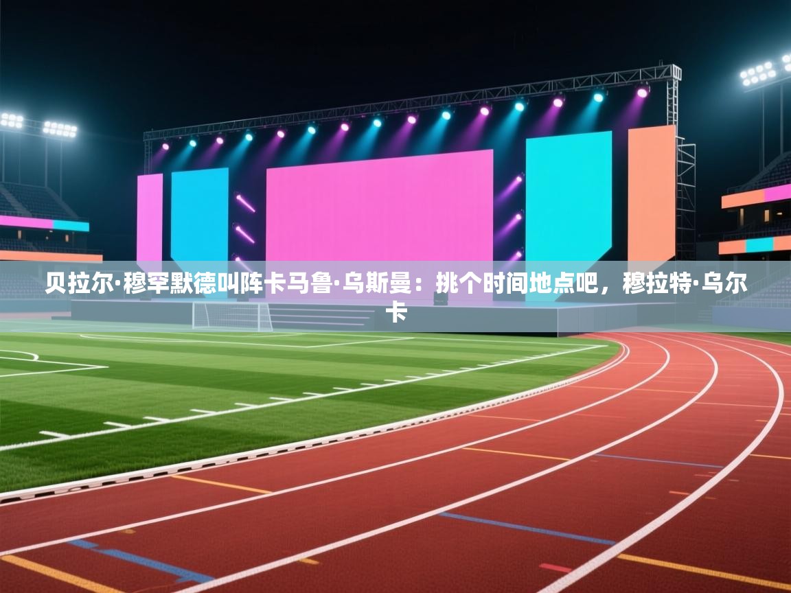 贝拉尔·穆罕默德叫阵卡马鲁·乌斯曼：挑个时间地点吧，穆拉特·乌尔卡