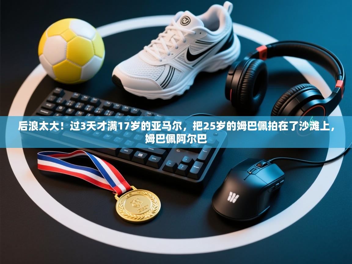 后浪太大！过3天才满17岁的亚马尔，把25岁的姆巴佩拍在了沙滩上，姆巴佩阿尔巴