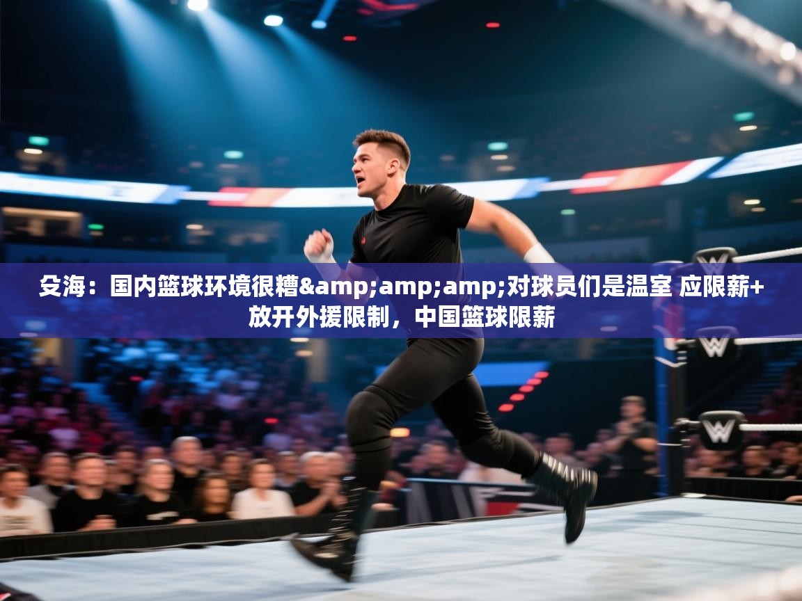 殳海：国内篮球环境很糟&amp;对球员们是温室 应限薪+放开外援限制，中国篮球限薪